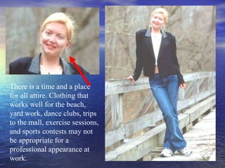 There is a time and a place for all attire. Clothing that works well for the beach, yard work, dance clubs, trips to the mall, exercise sessions, and sports contests may not be appropriate for a professional appearance at work. 