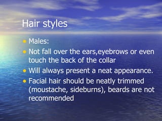 Hair styles Males: Not fall over the ears,eyebrows or even touch the back of the collar Will always present a neat appearance. Facial hair should be neatly trimmed (moustache, sideburns), beards are not recommended  