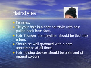 Hairstyles Females: Tie your hair in a neat hairstyle with hair pulled back from face. Hair if longer than jawline  should be tied into a bun. Should be well groomed with a neta appearance at all times Hair holding devices should be plain and of natural colours 