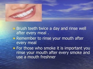 Teeth Brush teeth twice a day and rinse well after every meal . Remember to rinse your mouth after every meal For those who smoke it is important you rinse your mouth after every smoke and use a mouth freshner  
