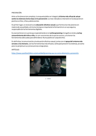 PREVENCIÓN:
Ante unfenómenotancomplejo,larespuestadebe serintegral y laforma más eficazde actuar
contra la violenciaviral se basa enla prevención.Lo más indicadoesintervenirenlaeducaciónen
positivoaniños,niñasyadolescentes.
En primerlugar,esnecesariauna educación afectivo-sexual,que formealosmás jóvenesen
materiade sexualidad,yal mismotiempoesimportante laformaciónenun usoseguroy
responsable de lasherramientasdigitales.
Es esencial tenerencuentaque especialmente enel onlinegrooming el engañoeslentoy nohay
consentimientodel niñoo niña,no son conscientesde loque lesocurre,ynotienenlas
herramientasadecuadasparadefenderse.Nuncapodráserculpade ellos.
En definitiva,lacomunicaciónylaeducaciónafectivo-sexual,juntasconel apoyodel entornomás
cercano a losmenores,sonlas herramientasmáseficaces,tantoparaprevenirlaviolencia,asícomo
para no perpetuarsusconsecuenciasalargoplazo.
ARTÍCULO:
https://www.savethechildren.es/actualidad/grooming-que-es-como-detectarlo-y-prevenirlo
2 - VÍDEO
 