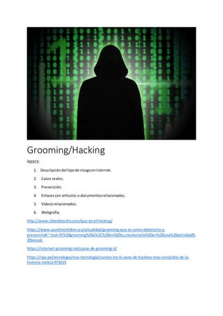 Grooming/Hacking
ÍNDICE:
1. Descripcióndel tipode riesgoeninternet.
2. Casos reales.
3. Prevención.
4. Enlacescon artículos o documentosrelacionados.
5. Vídeosrelacionados.
6. Webgrafía.
http://www.ciberderecho.com/que-es-el-hacking/
https://www.savethechildren.es/actualidad/grooming-que-es-como-detectarlo-y-
prevenirlo#:~:text=El%20grooming%20y%2C%20en%20su,involucrarle%20en%20una%20actividad%
20sexual.
https://internet-grooming.net/casos-de-grooming-6/
https://rpp.pe/tecnologia/mas-tecnologia/conoce-los-6-casos-de-hackeos-mas-conocidos-de-la-
historia-noticia-973619
 