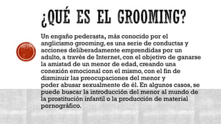 Un engaño pederasta, más conocido por el
anglicismo grooming, es una serie de conductas y
acciones deliberadamente emprendidas por un
adulto, a través de Internet, con el objetivo de ganarse
la amistad de un menor de edad, creando una
conexión emocional con el mismo, con el fin de
disminuir las preocupaciones del menor y
poder abusar sexualmente de él. En algunos casos, se
puede buscar la introducción del menor al mundo de
la prostitución infantil o la producción de material
pornográfico.
 
