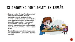  La reforma del Código Penal que entró
en vigor en diciembre de 2010
pretende castigar la captación de
menores con fines sexuales a través de
Internet así como considerar agresión
sexual (aunque no haya violencia ni
intimidación) aquellos actos que
atenten contra la libertad e indemnidad
sexual, cuando la víctima sea menor de
edad.
 La edad de consentimiento ha pasado a
los dieciséis años a partir de la reforma
de 2015
 