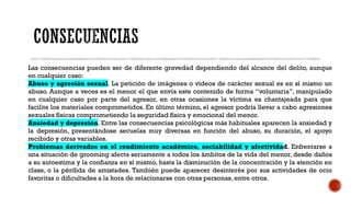 Las consecuencias pueden ser de diferente gravedad dependiendo del alcance del delito, aunque
en cualquier caso:
Abuso y agresión sexual. La petición de imágenes o vídeos de carácter sexual es en sí mismo un
abuso. Aunque a veces es el menor el que envía este contenido de forma “voluntaria”, manipulado
en cualquier caso por parte del agresor, en otras ocasiones la víctima es chantajeada para que
facilite los materiales comprometidos. En último término, el agresor podría llevar a cabo agresiones
sexuales físicas comprometiendo la seguridad física y emocional del menor.
Ansiedad y depresión. Entre las consecuencias psicológicas más habituales aparecen la ansiedad y
la depresión, presentándose secuelas muy diversas en función del abuso, su duración, el apoyo
recibido y otras variables.
Problemas derivados en el rendimiento académico, sociabilidad y afectividad. Enfrentarse a
una situación de grooming afecta seriamente a todos los ámbitos de la vida del menor, desde daños
a su autoestima y la confianza en sí mismo, hasta la disminución de la concentración y la atención en
clase, o la pérdida de amistades. También puede aparecer desinterés por sus actividades de ocio
favoritas o dificultades a la hora de relacionarse con otras personas, entre otros.
 
