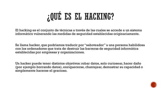 El hacking es el conjunto de técnicas a través de las cuales se accede a un sistema
informático vulnerando las medidas de seguridad establecidas originariamente.
Se llama hacker, que podríamos traducir por “saboteador” a una persona habilidosa
con los ordenadores que trata de destruir las barreras de seguridad informática
establecidas por empresas y organizaciones.
Un hacker puede tener distintos objetivos: robar datos, solo curiosear, hacer daño
(por ejemplo borrando datos), enriquecerse, chantajear, demostrar su capacidad o
simplemente hacerse el gracioso.
 