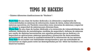  Existen diferentes clasificaciones de “Hackers”:
Black Hats:Es una clase de hacker dedicada a la obtención y explotación de
vulnerabilidades en sistemas de información, bases de datos, redes informáticas,
sistemas operativos,etc.También conocidos como atacantes de sistemas y expertos
en romper la seguridad de sistemas para diversos fines.
White Hats:Es una clase de hacker dedicado a la corrección de vulnerabilidades de
software, definición de metodologías, medidas de seguridad y defensa de sistemas
por medio de distintas herramientas,son aquellas personas que se dedican a la
seguridad en aplicaciones, sistemas operativos y protección de datos sensibles,
garantizando de esta forma la confidencialidad de la información de los usuarios.
Gray Hats:Es un hacker con habilidades excepcionales y que sus actividades se
encuentran en algún punto entre las desempeñadas por los white hat hackers y los
black hat hackers.
 