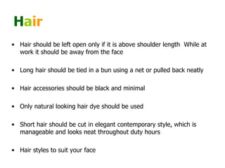 H a ir   Hair should be left open only if it is above shoulder length  While at work it should be away from the face  Long hair should be tied in a bun using a net or pulled back neatly  Hair accessories should be black and minimal  Only natural looking hair dye should be used  Short hair should be cut in elegant contemporary style, which is manageable and looks neat throughout duty hours  Hair styles to suit your face 