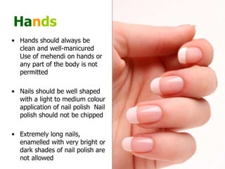 Ha n ds Hands should always be clean and well-manicured  Use of mehendi on hands or any part of the body is not permitted  Nails should be well shaped with a light to medium colour application of nail polish  Nail polish should not be chipped  Extremely long nails, enamelled with very bright or dark shades of nail polish are not allowed  