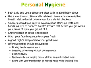 Per so n al   Hy gien e   Bath daily and use a deodorant after bath to avoid body odour  Use a mouthwash often and brush teeth twice a day to avoid bad breath  Visit a dentist twice a year for a dental check-up  Smokers should take care to avoid nicotine stains on teeth and hands, as well as ‘tobacco breath’  Ensure that before you get within your areas of work you get rid of it  Chewing paan or gutka is forbidden  Wash your face frequently to appear fresh  A good night’s sleep adds to your good looks  Offensive habits should be avoided: Picking  teeth, nose or ears  Sneezing or yawning without closing mouth  Belching loudly  Continuously rearranging hair or clothes in guest-contact areas  Eating with your mouth open or making noise while chewing food   
