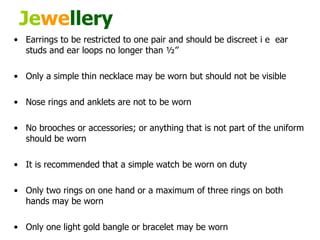 Je we llery Earrings to be restricted to one pair and should be discreet i e  ear studs and ear loops no longer than ½’’  Only a simple thin necklace may be worn but should not be visible  Nose rings and anklets are not to be worn  No brooches or accessories; or anything that is not part of the uniform should be worn  It is recommended that a simple watch be worn on duty Only two rings on one hand or a maximum of three rings on both hands may be worn  Only one light gold bangle or bracelet may be worn  