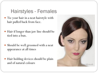 Hairstyles - Females Tie your hair in a neat hairstyle with hair pulled back from face.  Hair if longer than jaw line should be tied into a bun.  Should be well groomed with a neat appearance at all times  Hair holding devices should be plain and of natural colours 