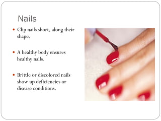 Nails Clip nails short, along their shape.  A healthy body ensures healthy nails.  Brittle or discolored nails show up deficiencies or disease conditions. 
