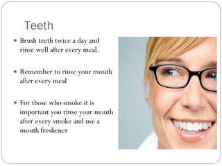 Teeth Brush teeth twice a day and rinse well after every meal.  Remember to rinse your mouth after every meal  For those who smoke it is important you rinse your mouth after every smoke and use a mouth freshener  
