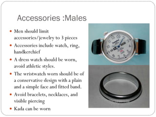 Accessories :Males  Men should limit accessories/jewelry to 3 pieces Accessories include watch, ring, handkerchief  A dress watch should be worn, avoid athletic styles.  The wristwatch worn should be of a conservative design with a plain and a simple face and fitted band.  Avoid bracelets, necklaces, and visible piercing  Kada can be worn 