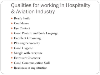 Qualities for working in Hospitality & Aviation Industry Ready Smile Confidence Eye Contact Good Posture and Body Language Excellent Grooming Pleasing Personality Good Hygiene Mingle with everyone Extrovert Character Good Communication Skill Readiness in any situation 