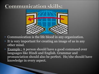 Communication is the life blood in any organization. It is very important for creating an image of us in any other mind. Example :  A person should have a good command over languages like Hindi and English. Grammar and pronunciation should also be perfect.  He/she should have knowledge in every aspect. 