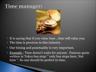 It is saying that if you value time , time will value you. The time is precious in this industry . Our timing and punctuality is very important . Example :  Time doesn’t waits for anyone . Famous quote written in Tokyo bus stop: “ only bus stops here. Not time “. So one should be perfect in time. 