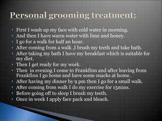 First I wash up my face with cold water in morning. And then I have warm water with lime and honey. I go for a walk for half an hour. After coming from a walk ,I brush my teeth and take bath. After taking my bath I have my breakfast which is suitable for my diet. Then I get ready for my work. Then  in evening I come to Frankfinn and after leaving from Frankfinn I go home and have some snacks at home. After having my dinner by 9 pm then I go for a small walk. After coming from walk I do my exercise for 15mins. Before going off to sleep I brush my teeth. Once in week I apply face pack and bleach. 