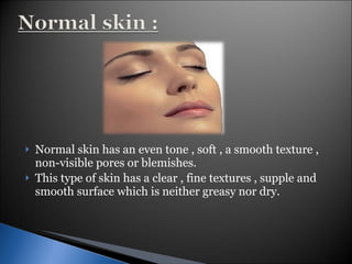 Normal skin has an even tone , soft , a smooth texture , non-visible pores or blemishes.  This type of skin has a clear , fine textures , supple and smooth surface which is neither greasy nor dry. 