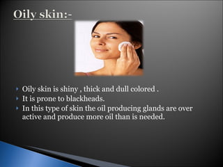 Oily skin is shiny , thick and dull colored . It is prone to blackheads. In this type of skin the oil producing glands are over active and produce more oil than is needed. 