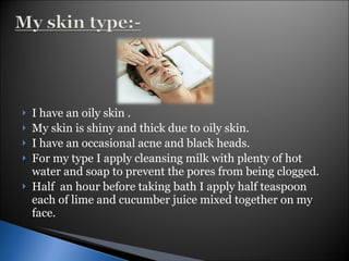 I have an oily skin . My skin is shiny and thick due to oily skin. I have an occasional acne and black heads. For my type I apply cleansing milk with plenty of hot water and soap to prevent the pores from being clogged. Half  an hour before taking bath I apply half teaspoon each of lime and cucumber juice mixed together on my face. 