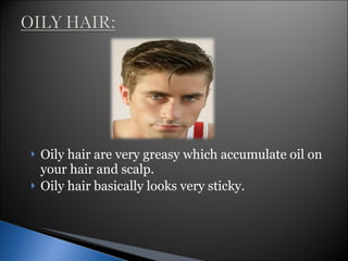 Oily hair are very greasy which accumulate oil on your hair and scalp. Oily hair basically looks very sticky. 