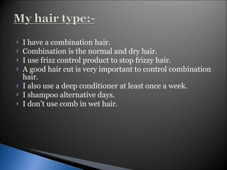 I have a combination hair. Combination is the normal and dry hair. I use frizz control product to stop frizzy hair. A good hair cut is very important to control combination hair. I also use a deep conditioner at least once a week. I shampoo alternative days.  I don’t use comb in wet hair. 