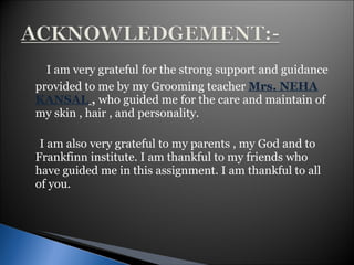 I am very grateful for the strong support and guidance provided to me by my Grooming teacher  Mrs. NEHA KANSAL   ,   who guided me for the care and maintain of my skin , hair , and personality. I am also very grateful to my parents , my God and to Frankfinn institute. I am thankful to my friends who have guided me in this assignment. I am thankful to all of you.  