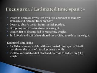 I want to decrease my weight by 5 Kgs  and want to tone my stomach and extra fat from my body. I want to absorb the fat from stomach portion. Do cycling and exercises to reduce weight. Proper diet  is also needed to reduce my weight. Junk foods and soft drinks should me avoided to reduce my weight. Estimated time span :- I will decrease my weight with a estimated time span of 6 to 8 months on the basis of 1 to 2 kgs every month. I will follow suitable diet chart and exercise to reduce my 5 kg weight. 