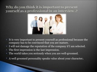 It is very important to present yourself as professional because the company has to be convinced that you are mature.  I will not damage the reputation of the company if I am selected. The first impression is the last impression. The world takes you seriously when you are well-groomed. A well groomed personality speaks value about your character . 