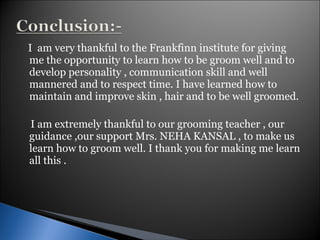 I  am very thankful to the Frankfinn institute for giving me the opportunity to learn how to be groom well and to develop personality , communication skill and well mannered and to respect time. I have learned how to maintain and improve skin , hair and to be well groomed. I am extremely thankful to our grooming teacher , our guidance ,our support Mrs. NEHA KANSAL , to make us learn how to groom well. I thank you for making me learn all this .  