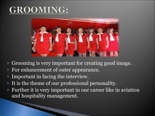 Grooming is very important for creating good image. For enhancement of outer appearance. Important in facing the interview. It is the theme of our professional personality. Further it is very important in our career like in aviation and hospitality management. 