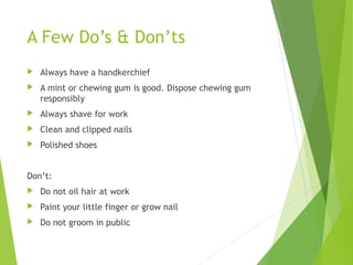 A Few Do’s & Don’ts
 Always have a handkerchief
 A mint or chewing gum is good. Dispose chewing gum
responsibly
 Always shave for work
 Clean and clipped nails
 Polished shoes
Don’t:
 Do not oil hair at work
 Paint your little finger or grow nail
 Do not groom in public
 