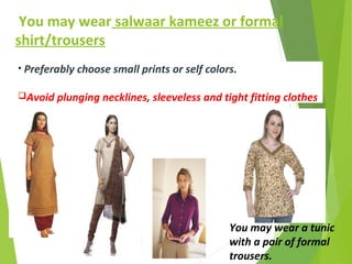 You may wear salwaar kameez or formal
shirt/trousers
You may wear a tunic
with a pair of formal
trousers.
• Preferably choose small prints or self colors.
Avoid plunging necklines, sleeveless and tight fitting clothes
 