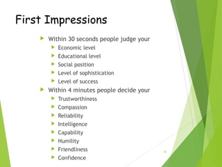 22
First Impressions
 Within 30 seconds people judge your
 Economic level
 Educational level
 Social position
 Level of sophistication
 Level of success
 Within 4 minutes people decide your
 Trustworthiness
 Compassion
 Reliability
 Intelligence
 Capability
 Humility
 Friendliness
 Confidence
 