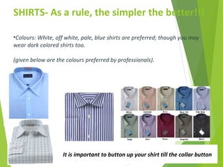 SHIRTS- As a rule, the simpler the better!!!
It is important to button up your shirt till the collar button
•Colours: White, off white, pale, blue shirts are preferred; though you may
wear dark colored shirts too.
(given below are the colours preferred by professionals).
 