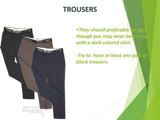 •They should preferably be dark
though you may wear beige and
with a dark colored shirt.
-Try to have at least one pair of
black trousers.
TROUSERS
 