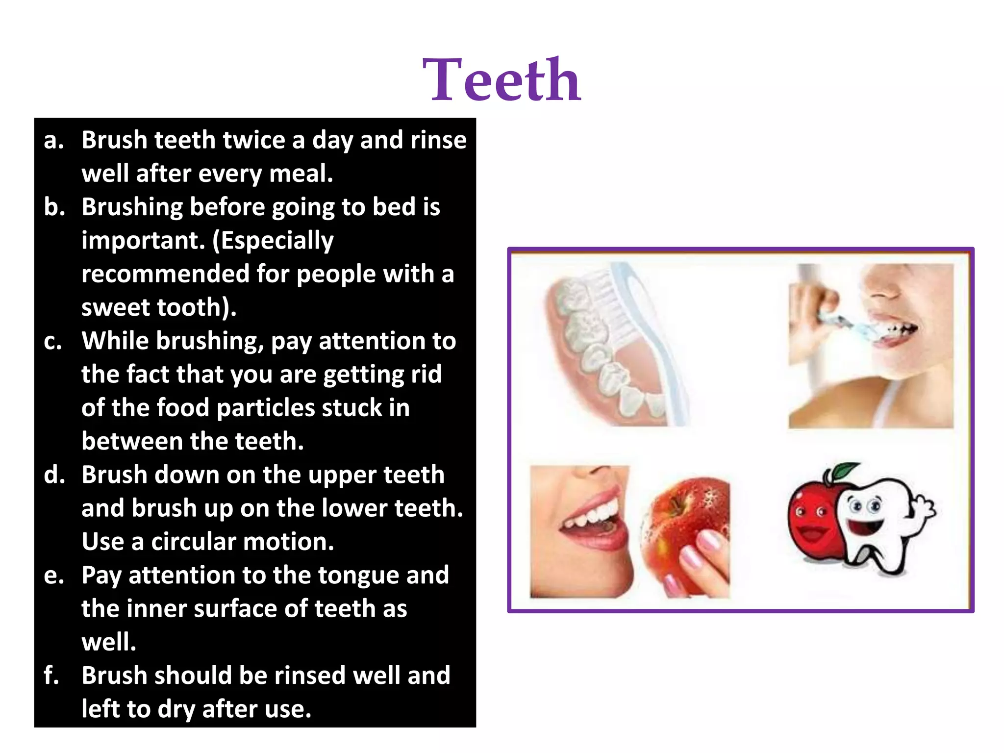 Teeth
a. Brush teeth twice a day and rinse
well after every meal.
b. Brushing before going to bed is
important. (Especially
recommended for people with a
sweet tooth).
c. While brushing, pay attention to
the fact that you are getting rid
of the food particles stuck in
between the teeth.
d. Brush down on the upper teeth
and brush up on the lower teeth.
Use a circular motion.
e. Pay attention to the tongue and
the inner surface of teeth as
well.
f. Brush should be rinsed well and
left to dry after use.
 
