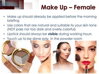 Make Up – Female
• Make up should already be applied before the morning
briefing
• Use colors that are natural and suitable to your skin tone
(NOT pale nor too dark and overly colorful)
• Lipstick should always be visible during working hours
• Touch up to be done only in the powder room

 