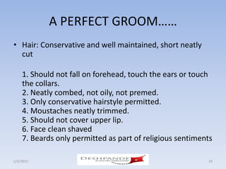 A PERFECT GROOM……
• Hair: Conservative and well maintained, short neatly
  cut

    1. Should not fall on forehead, touch the ears or touch
    the collars.
    2. Neatly combed, not oily, not premed.
    3. Only conservative hairstyle permitted.
    4. Moustaches neatly trimmed.
    5. Should not cover upper lip.
    6. Face clean shaved
    7. Beards only permitted as part of religious sentiments

1/2/2012               Deshpande Susandhi Fellowship      10
 