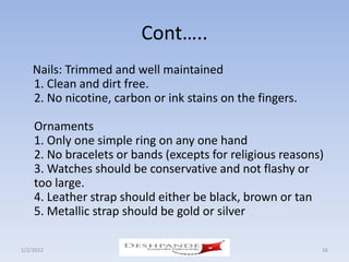 Cont…..
    Nails: Trimmed and well maintained
    1. Clean and dirt free.
    2. No nicotine, carbon or ink stains on the fingers.

    Ornaments
    1. Only one simple ring on any one hand
    2. No bracelets or bands (excepts for religious reasons)
    3. Watches should be conservative and not flashy or
    too large.
    4. Leather strap should either be black, brown or tan
    5. Metallic strap should be gold or silver

1/2/2012               Deshpande Susandhi Fellowship       16
 