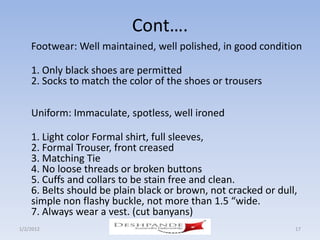 Cont….
    Footwear: Well maintained, well polished, in good condition

    1. Only black shoes are permitted
    2. Socks to match the color of the shoes or trousers

    Uniform: Immaculate, spotless, well ironed

    1. Light color Formal shirt, full sleeves,
    2. Formal Trouser, front creased
    3. Matching Tie
    4. No loose threads or broken buttons
    5. Cuffs and collars to be stain free and clean.
    6. Belts should be plain black or brown, not cracked or dull,
    simple non flashy buckle, not more than 1.5 “wide.
    7. Always wear a vest. (cut banyans)
1/2/2012                 Deshpande Susandhi Fellowship          17
 
