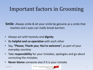 Important factors in Grooming

Smile -Always smile & let your smile be genuine as a smile that
      reaches one's eyes can really break barriers

• Always act with honesty and dignity
• Be helpful and co-operative with each other
• Say, “Please; Thank you; You’re welcome”, as part of your
  everyday courtesy
• Take responsibility for your mistakes, apologies and go about
  correcting the mistakes
• Never blame someone else if it is your mistake
1/2/2012                   Deshpande Susandhi Fellowship          5
 
