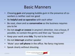 Basic Manners
• Chewing gum and popping bubble gum in the presence of co-
  workers is neither cool nor good
• Be helpful and co-operative with each other
• Be neat, clean and as conservative as the business requires
  you to be
• Do not cough or sneeze in anyone's direction. Use a tissue, if
  possible, to contain the germs and then say "Excuse me"
• Keep your work area tidy. Try not to be messy
• Do not interrupt another speaker
• ‘Mute’ your cell phone in the office. No fancy ring tones
• Speak clearly without shouting.

1/2/2012                Deshpande Susandhi Fellowship              6
 