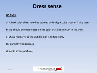 Dress sense
Males:
a) A Dark color shirt should be teamed with a light color trouser & vice versa.

b) Tie should be coordinated on the color that is maximum in the shirt.

c) Shave regularly, as the stubble look is suitable only

for our bollywood heroes

d) Avoid strong perfume




1/2/2012                                                                          7
 