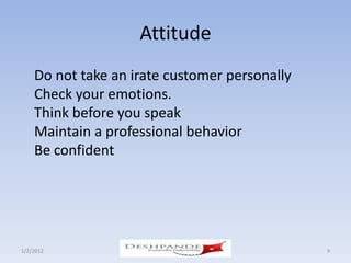 Attitude
    Do not take an irate customer personally
    Check your emotions.
    Think before you speak
    Maintain a professional behavior
    Be confident




1/2/2012            Deshpande Susandhi Fellowship   9
 