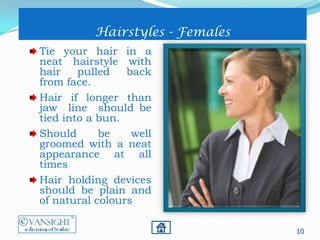 10
Hairstyles - Females
Tie your hair in a
neat hairstyle with
hair pulled back
from face.
Hair if longer than
jaw line should be
tied into a bun.
Should be well
groomed with a neat
appearance at all
times
Hair holding devices
should be plain and
of natural colours
 