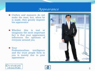 5
Appearance
Clothes and manners do not
make the man; but, when he
is made, they greatly improve
his appearance
Whether this is real or
imaginary the most important
fact is that your appearance
influences the opinions of
everyone around you
Your
Professionalism, intelligence
and the trust people form in
you is mainly due to your
appearance
 