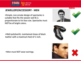 •Simple, non ornate design of spectacles is
suitable that fits the wearer well & is
proportionate to his face size. Spectacles must
NOT be of bright colors.
•Well polished & maintained shoes of black
leather with a maximum heel of 1 inch.
•Men must NOT wear earrings.
JEWELLERY/ACCESSORY - MEN
 